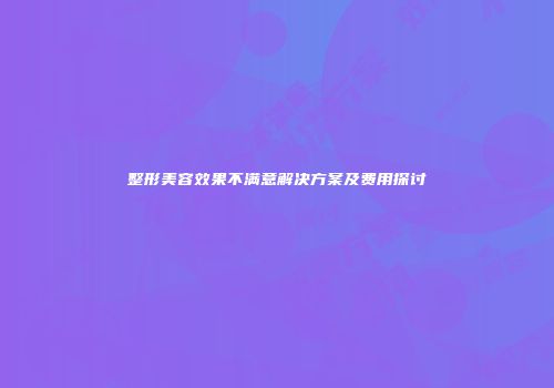 整形美容效果不满意解决方案及费用探讨