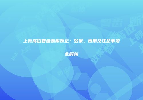上颌高位智齿断根矫正：效果、费用及注意事项全解析