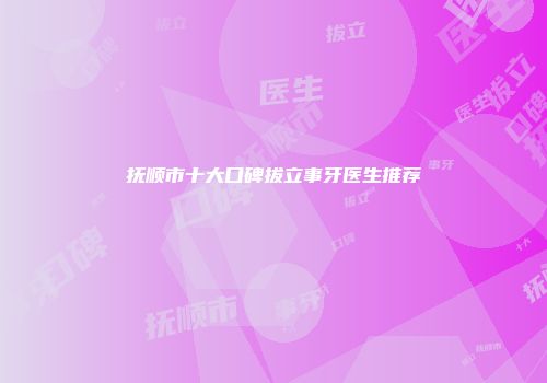 抚顺市十大口碑拔立事牙医生推荐