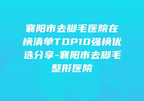襄阳市去脚毛医院在榜清单TOP10强榜优选分享-襄阳市去脚毛整形医院