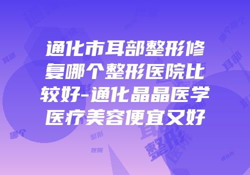 通化市耳部整形修复哪个整形医院比较好-通化晶晶医学医疗美容便宜又好