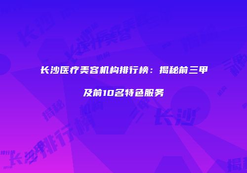长沙医疗美容机构排行榜：揭秘前三甲及前10名特色服务