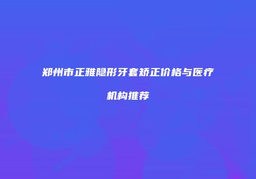 郑州市正雅隐形牙套矫正价格与医疗机构推荐