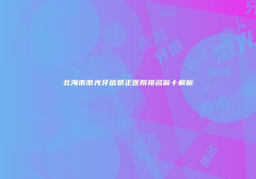 北海市激光牙齿矫正医院排名前十解析