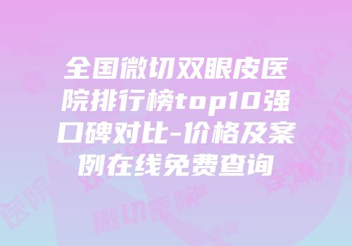 全国微切双眼皮医院排行榜top10强口碑对比-价格及案例在线免费查询