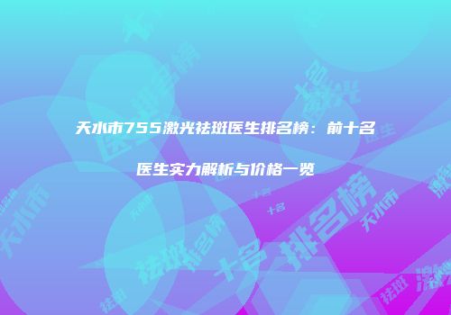 天水市755激光祛斑医生排名榜：前十名医生实力解析与价格一览