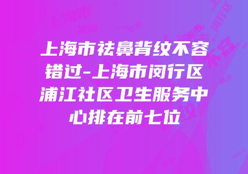 上海市祛鼻背纹不容错过-上海市闵行区浦江社区卫生服务中心排在前七位