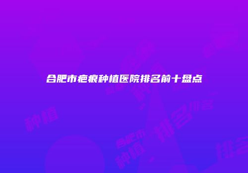 合肥市疤痕种植医院排名前十盘点