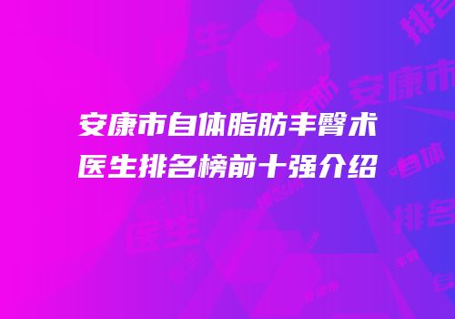 安康市自体脂肪丰臀术医生排名榜前十强介绍