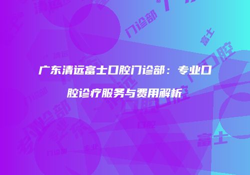 广东清远富士口腔门诊部：专业口腔诊疗服务与费用解析