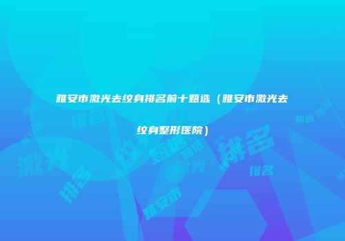 雅安市激光去纹身排名前十甄选（雅安市激光去纹身整形医院）