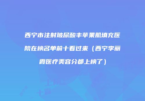 西宁市注射玻尿酸丰苹果肌填充医院在榜名单前十看过来（西宁李丽霞医疗美容分都上榜了）