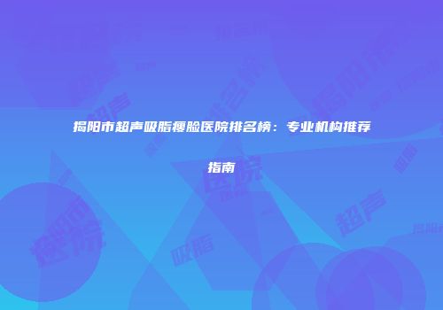 揭阳市超声吸脂瘦脸医院排名榜：专业机构推荐指南