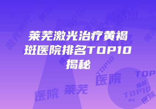 莱芜激光治疗黄褐斑医院排名TOP10揭秘