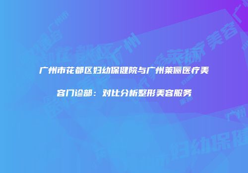 广州市花都区妇幼保健院与广州莱俪医疗美容门诊部：对比分析整形美容服务