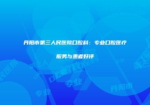 丹阳市第三人民医院口腔科：专业口腔医疗服务与患者好评