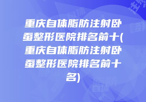 重庆自体脂肪注射卧蚕整形医院排名前十(重庆自体脂肪注射卧蚕整形医院排名前十名)