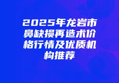 2025年龙岩市鼻缺损再造术价格行情及优质机构推荐