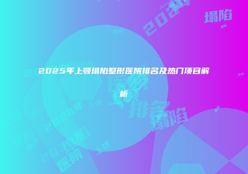 2025年上颚塌陷整形医院排名及热门项目解析