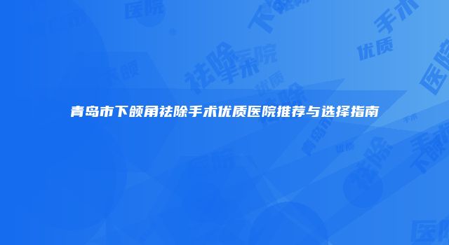 青岛市下颌角祛除手术优质医院推荐与选择指南