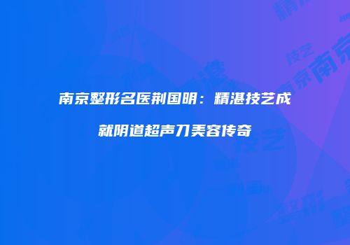 南京整形名医荆国明：精湛技艺成就阴道超声刀美容传奇