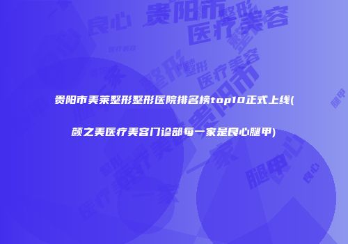 贵阳市美莱整形整形医院排名榜top10正式上线(颜之美医疗美容门诊部每一家是良心腿甲)
