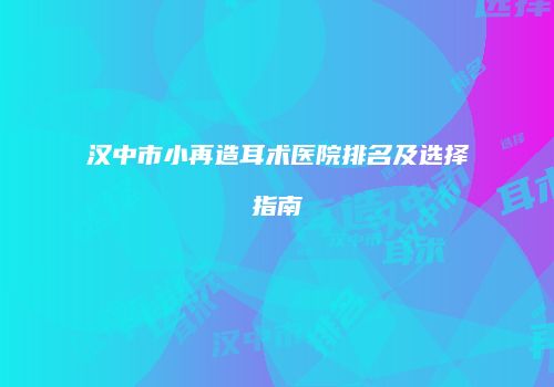 汉中市小再造耳术医院排名及选择指南