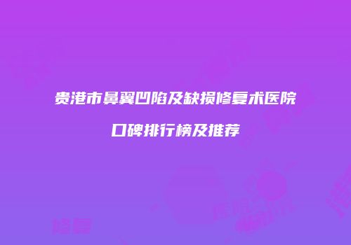 贵港市鼻翼凹陷及缺损修复术医院口碑排行榜及推荐