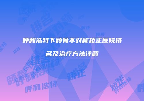 呼和浩特下颌骨不对称矫正医院排名及治疗方法详解