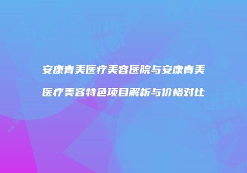 安康青美医疗美容医院与安康青美医疗美容特色项目解析与价格对比