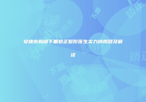 安康市胸部下垂矫正整形医生实力榜揭晓及解读