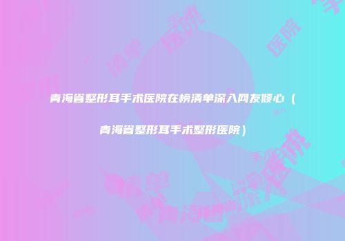 青海省整形耳手术医院在榜清单深入网友倾心（青海省整形耳手术整形医院）