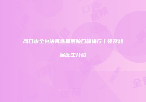 周口市全包法再造耳医院口碑排行十强及知名医生介绍
