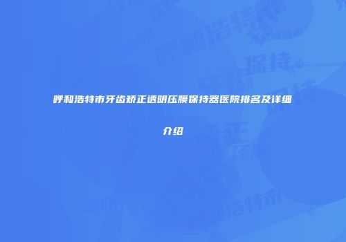 呼和浩特市牙齿矫正透明压膜保持器医院排名及详细介绍