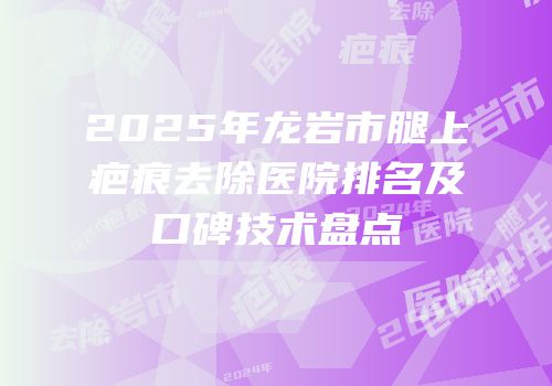 2025年龙岩市腿上疤痕去除医院排名及口碑技术盘点