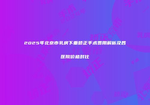 2025年北京市乳房下垂矫正手术费用解析及各医院价格对比