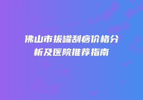 佛山市拔罐刮痧价格分析及医院推荐指南