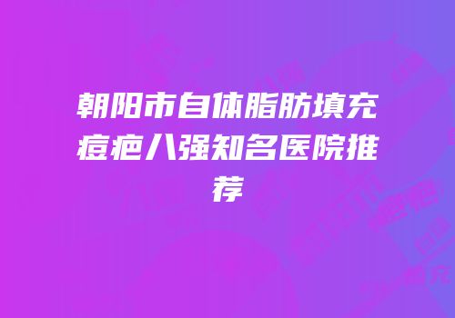 朝阳市自体脂肪填充痘疤八强知名医院推荐