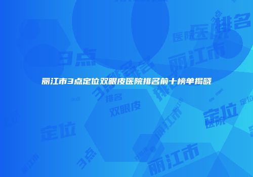 丽江市3点定位双眼皮医院排名前十榜单揭晓