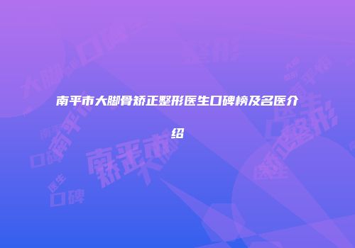南平市大脚骨矫正整形医生口碑榜及名医介绍