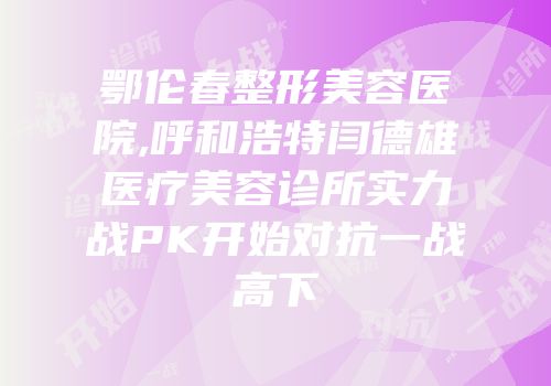 鄂伦春整形美容医院,呼和浩特闫德雄医疗美容诊所实力战PK开始对抗一战高下