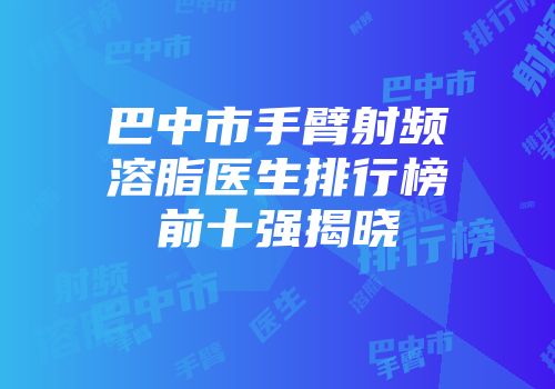 巴中市手臂射频溶脂医生排行榜前十强揭晓