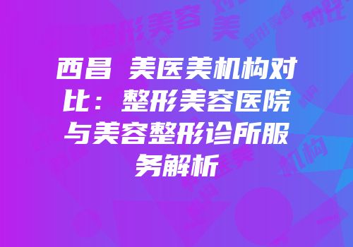 西昌玥美医美机构对比：整形美容医院与美容整形诊所服务解析