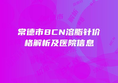 常德市BCN溶脂针价格解析及医院信息
