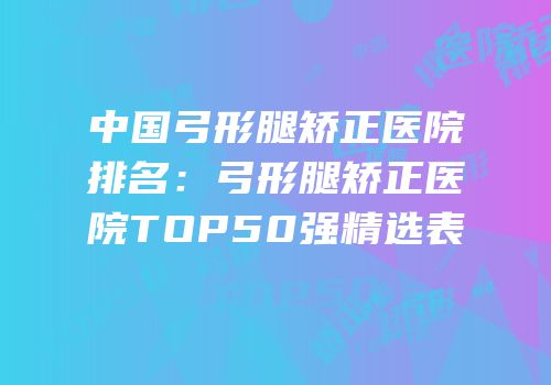 中国弓形腿矫正医院排名：弓形腿矫正医院TOP50强精选表