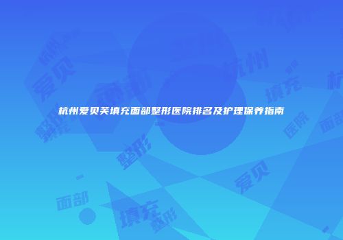 杭州爱贝芙填充面部整形医院排名及护理保养指南