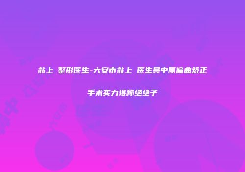 翁上喬整形医生-六安市翁上喬医生鼻中隔偏曲矫正手术实力堪称绝绝子
