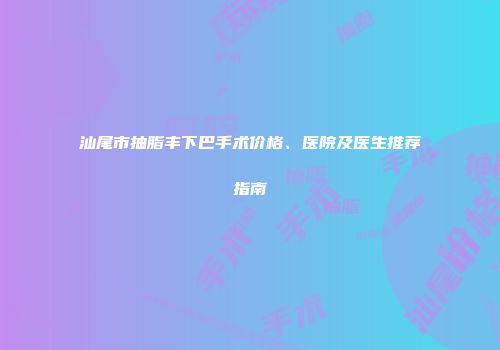 汕尾市抽脂丰下巴手术价格、医院及医生推荐指南