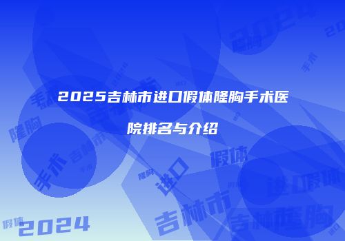 2025吉林市进口假体隆胸手术医院排名与介绍