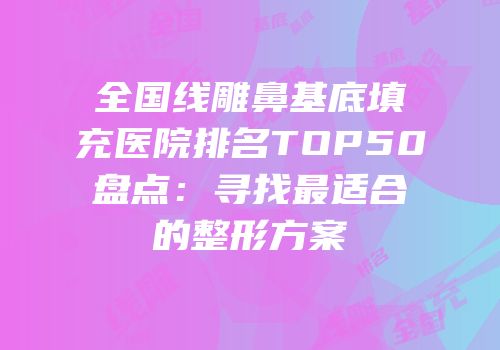全国线雕鼻基底填充医院排名TOP50盘点：寻找最适合的整形方案